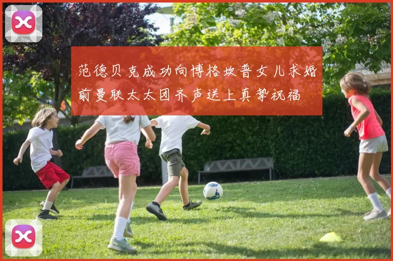 范德贝克成功向博格坎普女儿求婚前曼联太太团齐声送上真挚祝福